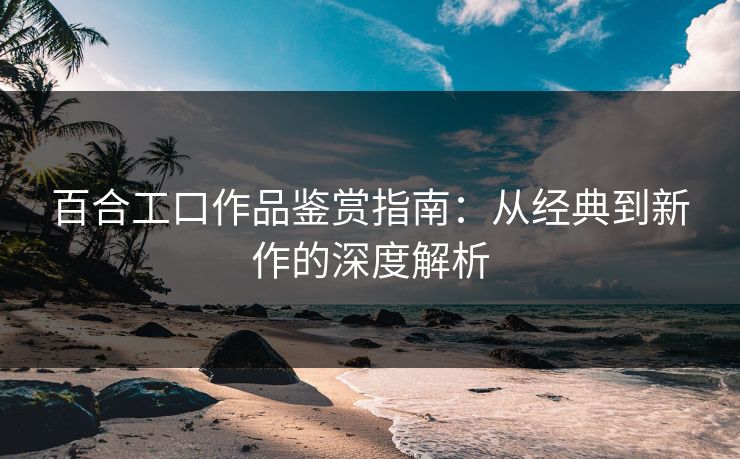 百合工口作品鉴赏指南：从经典到新作的深度解析