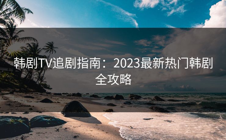 韩剧TV追剧指南：2023最新热门韩剧全攻略