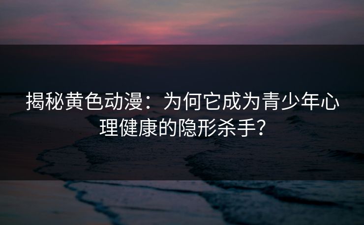 揭秘黄色动漫：为何它成为青少年心理健康的隐形杀手？