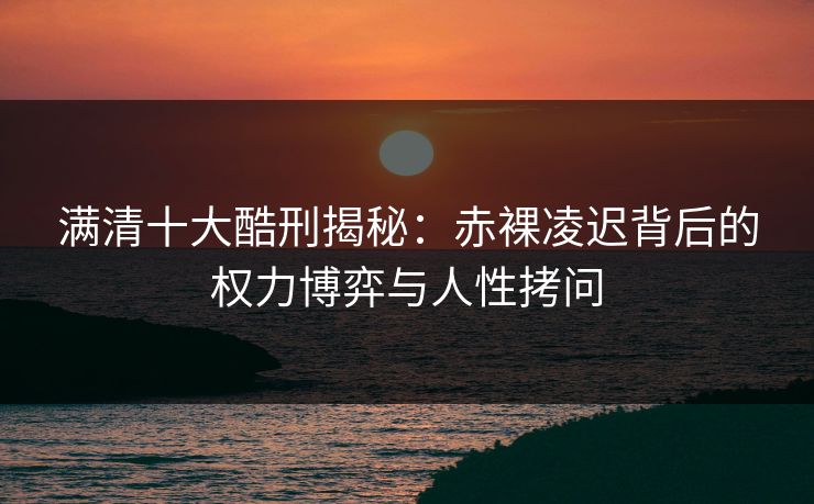 满清十大酷刑揭秘：赤裸凌迟背后的权力博弈与人性拷问