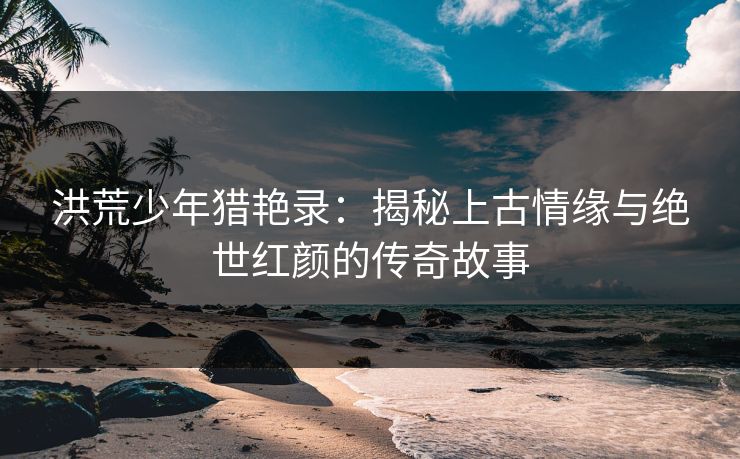 洪荒少年猎艳录：揭秘上古情缘与绝世红颜的传奇故事