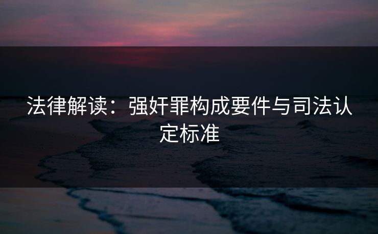 法律解读：强奸罪构成要件与司法认定标准