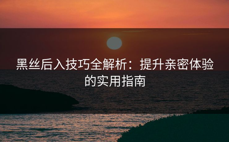 黑丝后入技巧全解析：提升亲密体验的实用指南