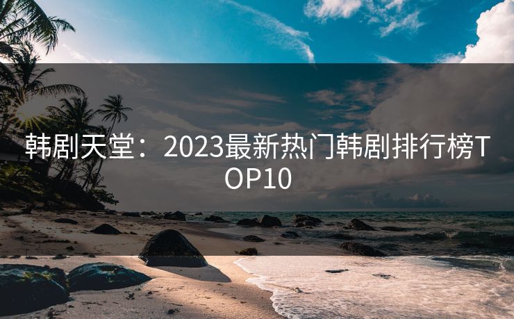 韩剧天堂：2023最新热门韩剧排行榜TOP10