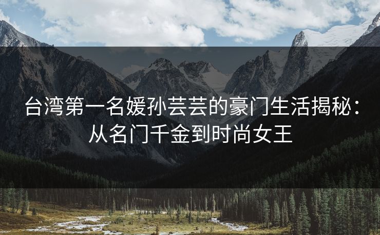 台湾第一名媛孙芸芸的豪门生活揭秘：从名门千金到时尚女王