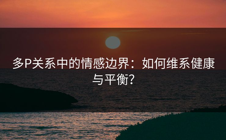 多P关系中的情感边界：如何维系健康与平衡？