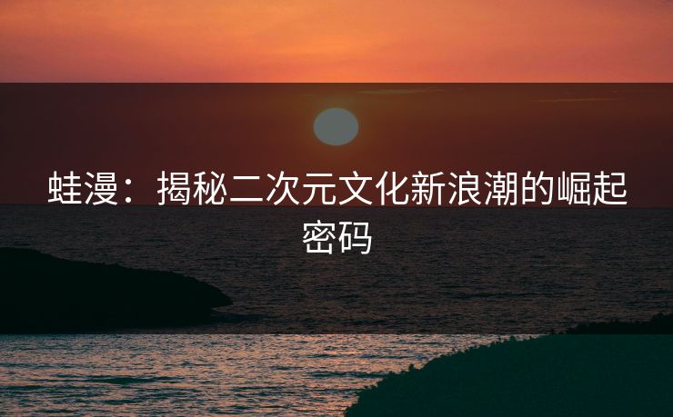 蛙漫：揭秘二次元文化新浪潮的崛起密码