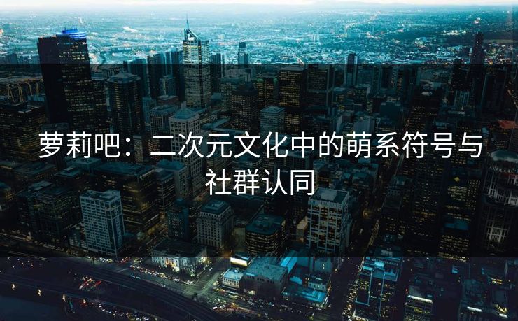萝莉吧：二次元文化中的萌系符号与社群认同