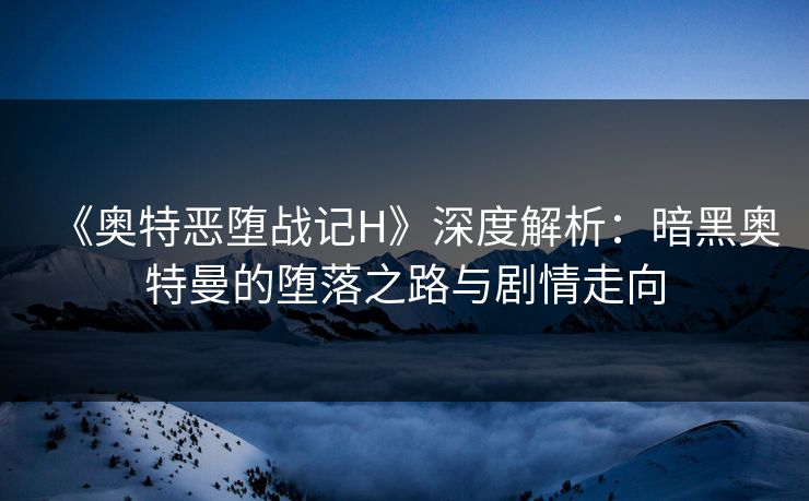 《奥特恶堕战记H》深度解析：暗黑奥特曼的堕落之路与剧情走向