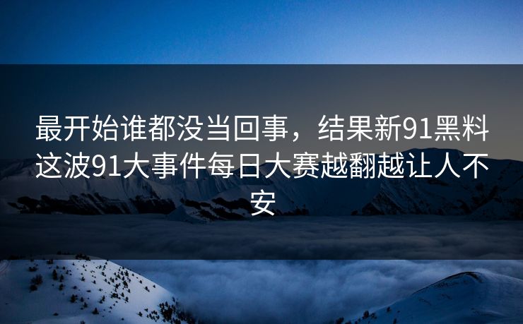 最开始谁都没当回事，结果新91黑料这波91大事件每日大赛越翻越让人不安