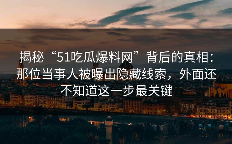 揭秘“51吃瓜爆料网”背后的真相：那位当事人被曝出隐藏线索，外面还不知道这一步最关键