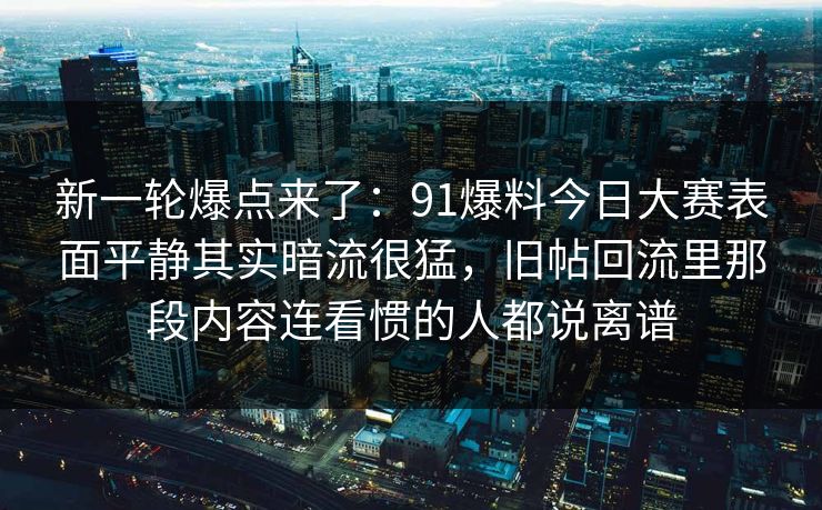 新一轮爆点来了：91爆料今日大赛表面平静其实暗流很猛，旧帖回流里那段内容连看惯的人都说离谱
